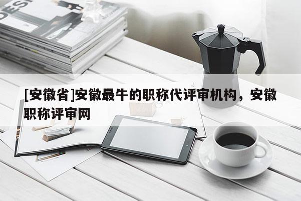 [安徽省]安徽最牛的職稱代評審機構(gòu)，安徽職稱評審網(wǎng)