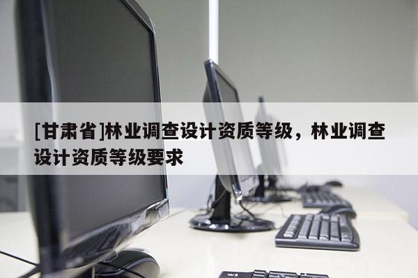 [甘肅省]林業(yè)調(diào)查設(shè)計資質(zhì)等級，林業(yè)調(diào)查設(shè)計資質(zhì)等級要求