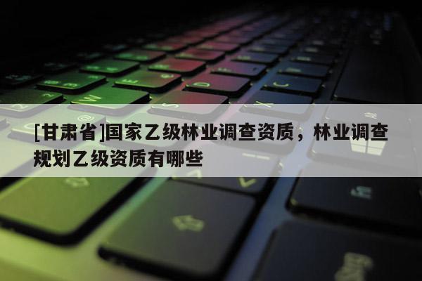 [甘肅省]國(guó)家乙級(jí)林業(yè)調(diào)查資質(zhì)，林業(yè)調(diào)查規(guī)劃乙級(jí)資質(zhì)有哪些