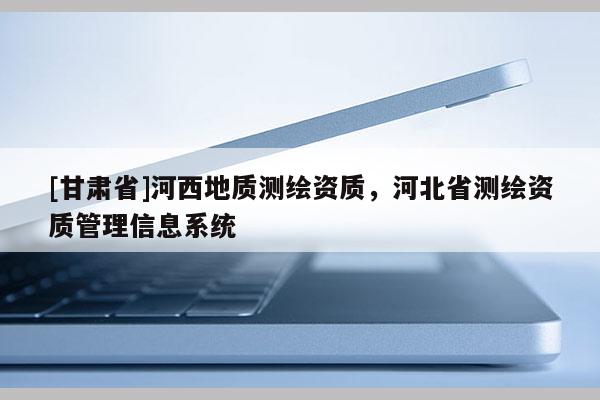 [甘肅省]河西地質(zhì)測繪資質(zhì)，河北省測繪資質(zhì)管理信息系統(tǒng)