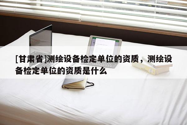 [甘肅省]測繪設(shè)備檢定單位的資質(zhì)，測繪設(shè)備檢定單位的資質(zhì)是什么