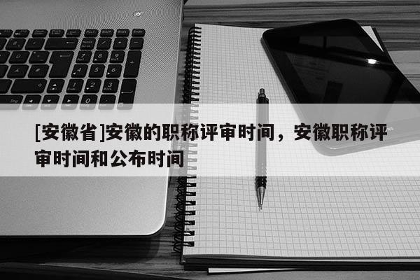 [安徽省]安徽的職稱評審時(shí)間，安徽職稱評審時(shí)間和公布時(shí)間
