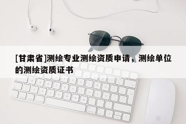 [甘肅省]測(cè)繪專(zhuān)業(yè)測(cè)繪資質(zhì)申請(qǐng)，測(cè)繪單位的測(cè)繪資質(zhì)證書(shū)