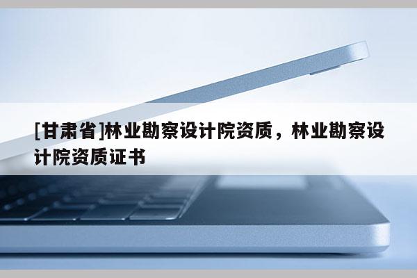 [甘肅省]林業(yè)勘察設(shè)計院資質(zhì)，林業(yè)勘察設(shè)計院資質(zhì)證書