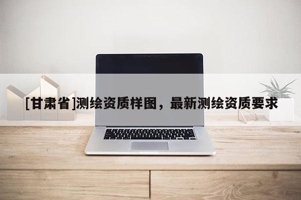[甘肅省]測繪資質(zhì)樣圖，最新測繪資質(zhì)要求