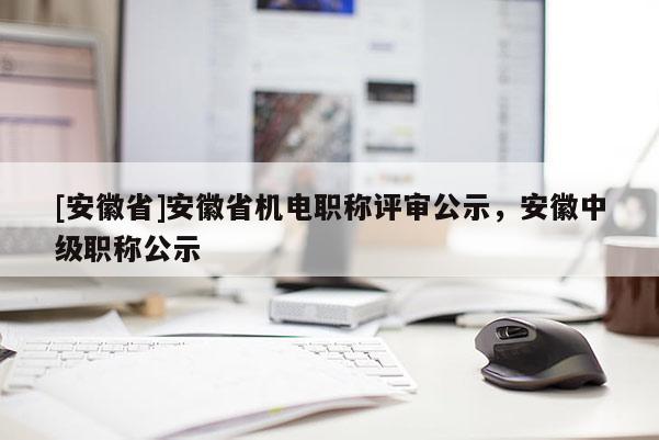 [安徽省]安徽省機電職稱評審公示，安徽中級職稱公示