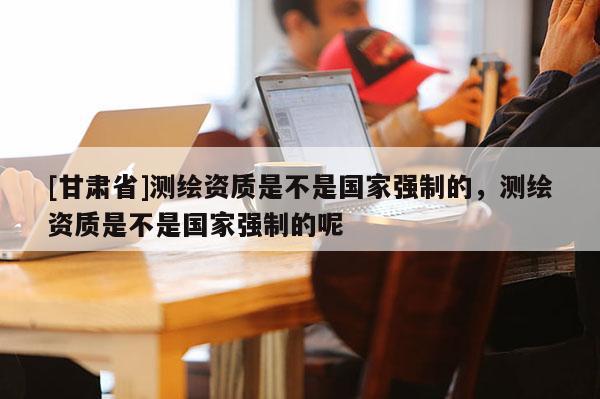 [甘肅省]測繪資質(zhì)是不是國家強(qiáng)制的，測繪資質(zhì)是不是國家強(qiáng)制的呢