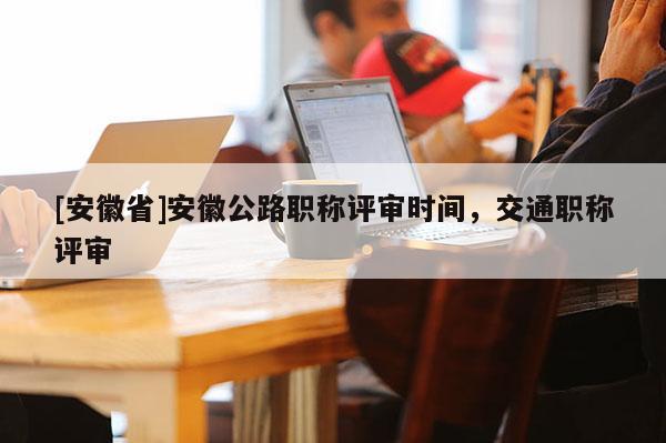 [安徽省]安徽公路職稱評(píng)審時(shí)間，交通職稱評(píng)審
