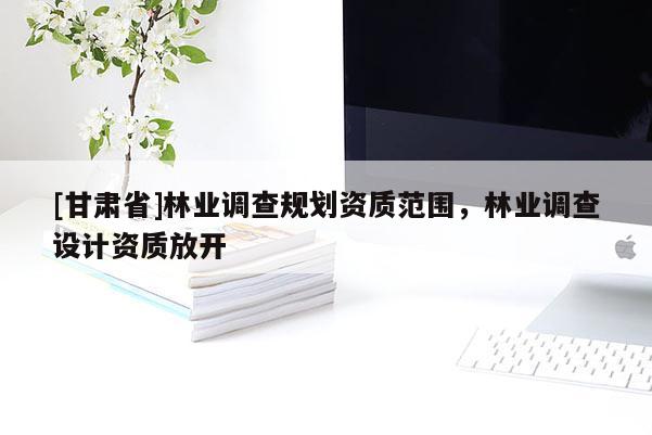 [甘肅省]林業(yè)調(diào)查規(guī)劃資質(zhì)范圍，林業(yè)調(diào)查設(shè)計(jì)資質(zhì)放開