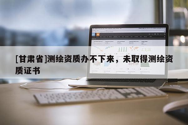 [甘肅省]測繪資質(zhì)辦不下來，未取得測繪資質(zhì)證書