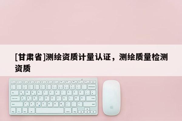 [甘肅省]測繪資質(zhì)計量認證，測繪質(zhì)量檢測資質(zhì)