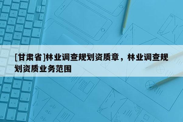 [甘肅省]林業(yè)調(diào)查規(guī)劃資質(zhì)章，林業(yè)調(diào)查規(guī)劃資質(zhì)業(yè)務(wù)范圍