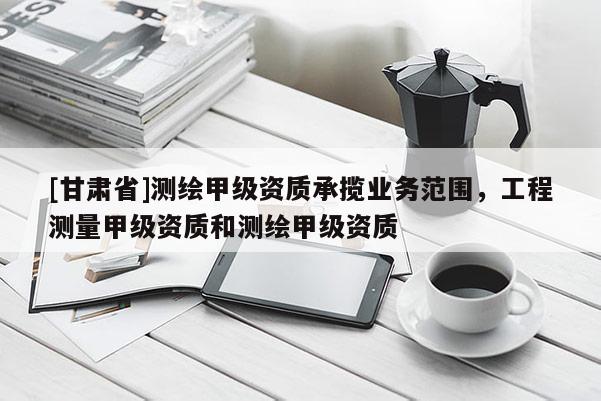 [甘肅省]測(cè)繪甲級(jí)資質(zhì)承攬業(yè)務(wù)范圍，工程測(cè)量甲級(jí)資質(zhì)和測(cè)繪甲級(jí)資質(zhì)