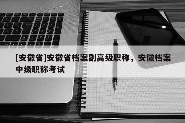 [安徽省]安徽省檔案副高級職稱，安徽檔案中級職稱考試