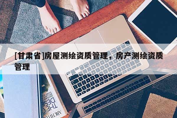 [甘肅省]房屋測繪資質(zhì)管理，房產(chǎn)測繪資質(zhì)管理