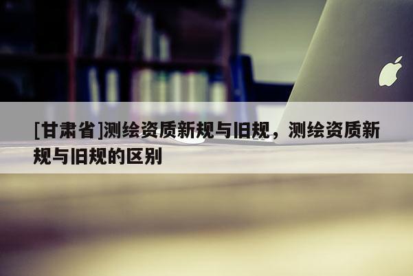 [甘肅省]測(cè)繪資質(zhì)新規(guī)與舊規(guī)，測(cè)繪資質(zhì)新規(guī)與舊規(guī)的區(qū)別