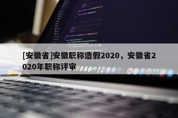 [安徽省]安徽職稱造假2020，安徽省2020年職稱評審