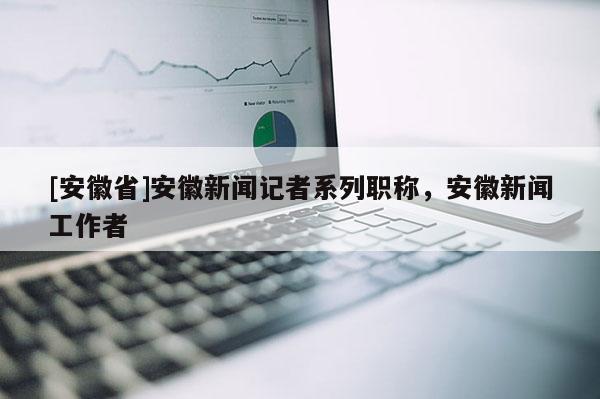 [安徽省]安徽新聞記者系列職稱，安徽新聞工作者
