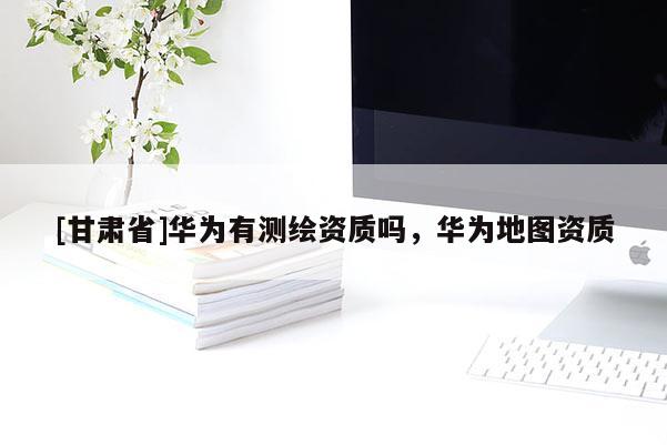 [甘肅省]華為有測繪資質(zhì)嗎，華為地圖資質(zhì)