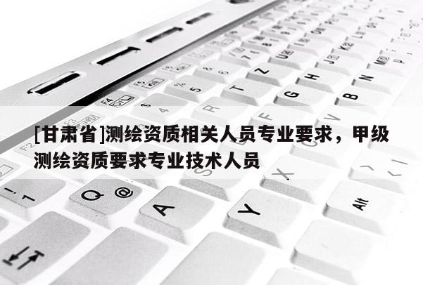 [甘肅省]測繪資質(zhì)相關(guān)人員專業(yè)要求，甲級測繪資質(zhì)要求專業(yè)技術(shù)人員