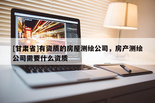 [甘肅省]有資質(zhì)的房屋測繪公司，房產(chǎn)測繪公司需要什么資質(zhì)
