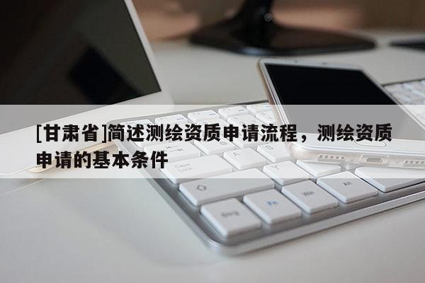 [甘肅省]簡述測繪資質(zhì)申請流程，測繪資質(zhì)申請的基本條件