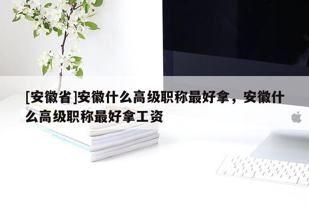[安徽省]安徽什么高級(jí)職稱(chēng)最好拿，安徽什么高級(jí)職稱(chēng)最好拿工資