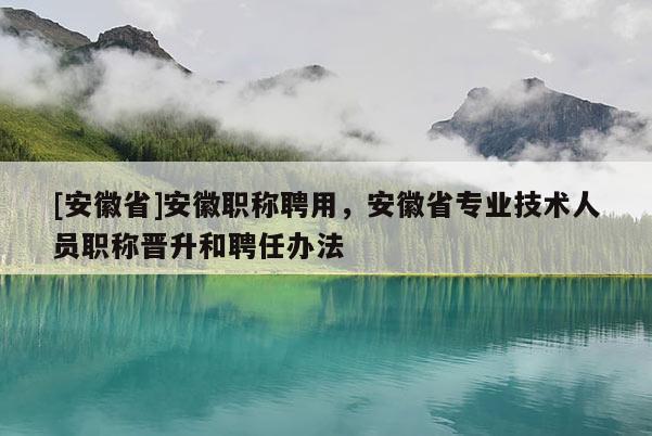 [安徽省]安徽職稱聘用，安徽省專業(yè)技術(shù)人員職稱晉升和聘任辦法