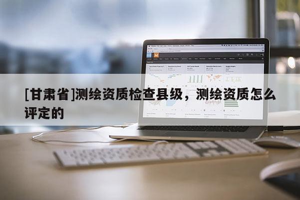 [甘肅省]測繪資質(zhì)檢查縣級，測繪資質(zhì)怎么評定的