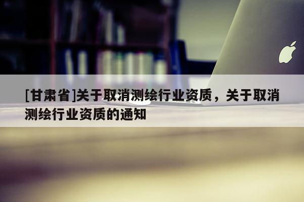 [甘肅省]關于取消測繪行業(yè)資質(zhì)，關于取消測繪行業(yè)資質(zhì)的通知