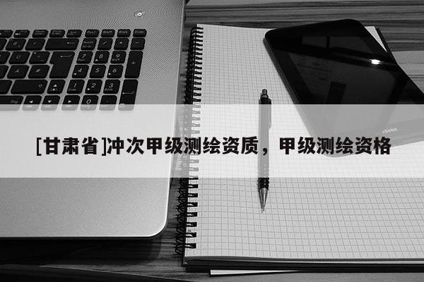 [甘肅省]沖次甲級(jí)測(cè)繪資質(zhì)，甲級(jí)測(cè)繪資格