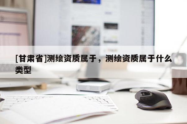 [甘肅省]測繪資質屬于，測繪資質屬于什么類型