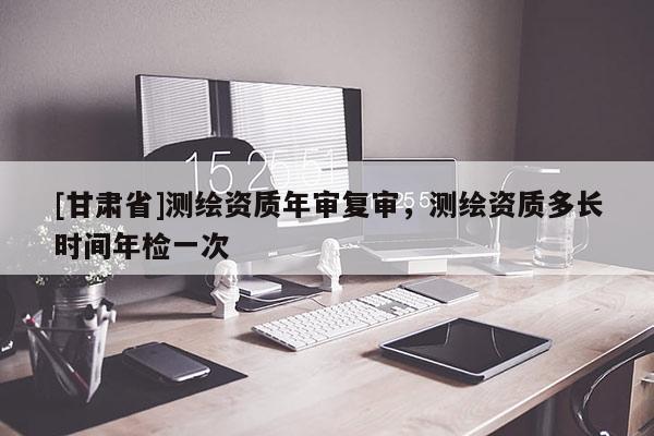 [甘肅省]測繪資質(zhì)年審復(fù)審，測繪資質(zhì)多長時間年檢一次