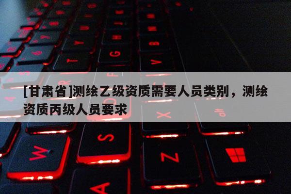 [甘肅省]測繪乙級(jí)資質(zhì)需要人員類別，測繪資質(zhì)丙級(jí)人員要求