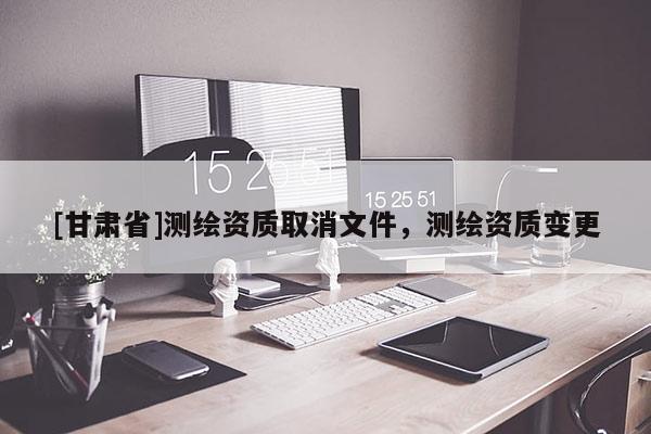 [甘肅省]測繪資質(zhì)取消文件，測繪資質(zhì)變更