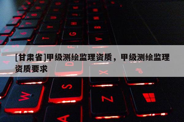 [甘肅省]甲級(jí)測(cè)繪監(jiān)理資質(zhì)，甲級(jí)測(cè)繪監(jiān)理資質(zhì)要求