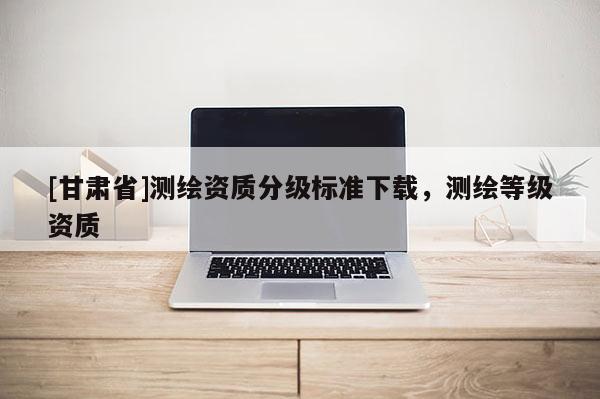 [甘肅省]測繪資質(zhì)分級標(biāo)準(zhǔn)下載，測繪等級資質(zhì)