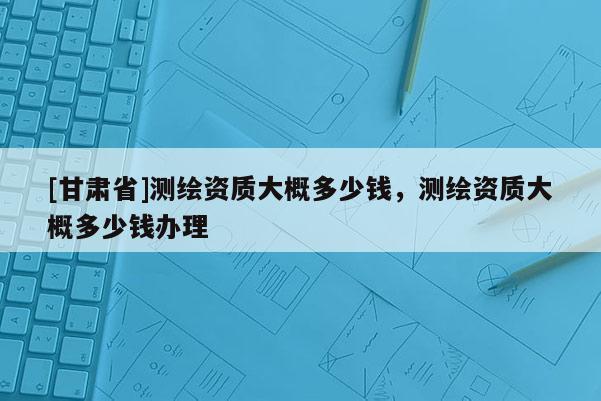 [甘肅省]測(cè)繪資質(zhì)大概多少錢，測(cè)繪資質(zhì)大概多少錢辦理
