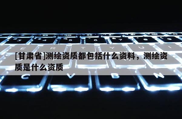 [甘肅省]測(cè)繪資質(zhì)都包括什么資料，測(cè)繪資質(zhì)是什么資質(zhì)