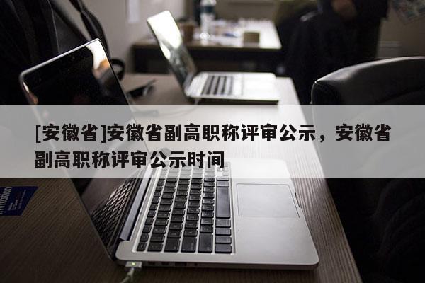 [安徽省]安徽省副高職稱評審公示，安徽省副高職稱評審公示時間