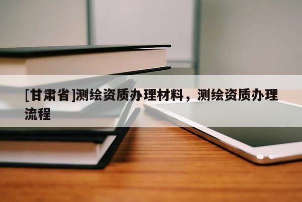 [甘肅省]測(cè)繪資質(zhì)辦理材料，測(cè)繪資質(zhì)辦理流程