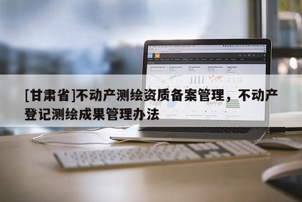 [甘肅省]不動(dòng)產(chǎn)測(cè)繪資質(zhì)備案管理，不動(dòng)產(chǎn)登記測(cè)繪成果管理辦法
