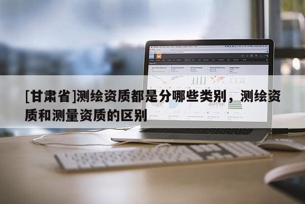 [甘肅省]測繪資質(zhì)都是分哪些類別，測繪資質(zhì)和測量資質(zhì)的區(qū)別