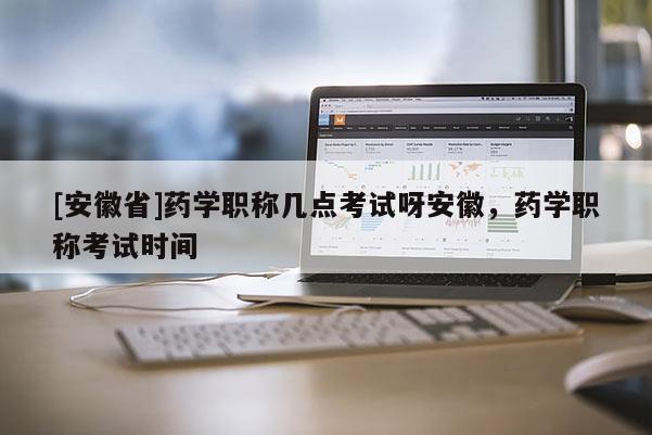 [安徽省]藥學(xué)職稱幾點(diǎn)考試呀安徽，藥學(xué)職稱考試時(shí)間