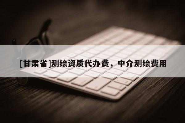 [甘肅省]測繪資質(zhì)代辦費，中介測繪費用