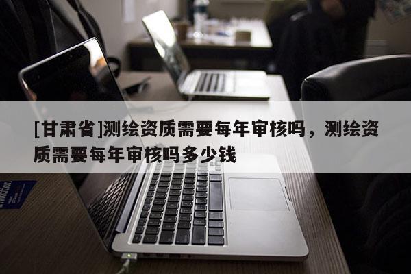 [甘肅省]測(cè)繪資質(zhì)需要每年審核嗎，測(cè)繪資質(zhì)需要每年審核嗎多少錢