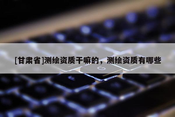 [甘肅省]測繪資質(zhì)干嘛的，測繪資質(zhì)有哪些