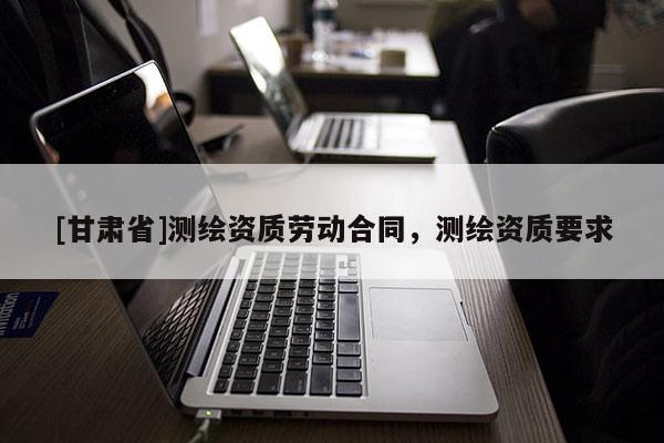 [甘肅省]測繪資質(zhì)勞動合同，測繪資質(zhì)要求