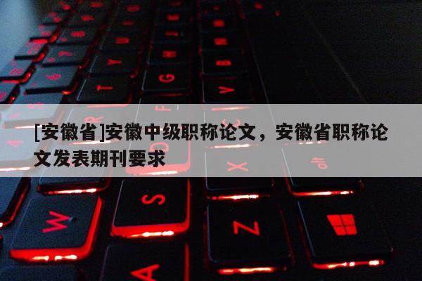 [安徽省]安徽中級職稱論文，安徽省職稱論文發(fā)表期刊要求