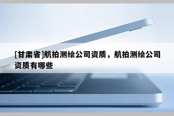 [甘肅省]航拍測(cè)繪公司資質(zhì)，航拍測(cè)繪公司資質(zhì)有哪些